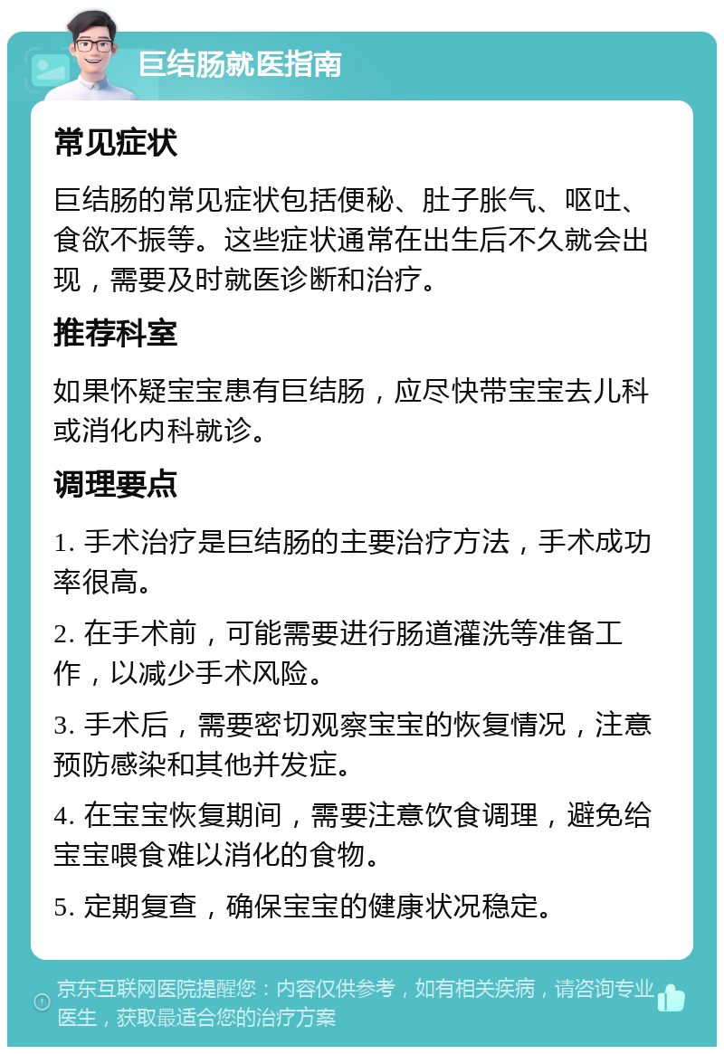 巨结肠就医指南 常见症状 巨结肠的常见症状包括便秘、肚子胀气、呕吐、食欲不振等。这些症状通常在出生后不久就会出现，需要及时就医诊断和治疗。 推荐科室 如果怀疑宝宝患有巨结肠，应尽快带宝宝去儿科或消化内科就诊。 调理要点 1. 手术治疗是巨结肠的主要治疗方法，手术成功率很高。 2. 在手术前，可能需要进行肠道灌洗等准备工作，以减少手术风险。 3. 手术后，需要密切观察宝宝的恢复情况，注意预防感染和其他并发症。 4. 在宝宝恢复期间，需要注意饮食调理，避免给宝宝喂食难以消化的食物。 5. 定期复查，确保宝宝的健康状况稳定。