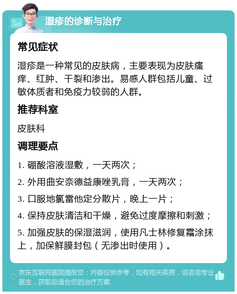 湿疹的诊断与治疗 常见症状 湿疹是一种常见的皮肤病，主要表现为皮肤瘙痒、红肿、干裂和渗出。易感人群包括儿童、过敏体质者和免疫力较弱的人群。 推荐科室 皮肤科 调理要点 1. 硼酸溶液湿敷，一天两次； 2. 外用曲安奈德益康唑乳膏，一天两次； 3. 口服地氯雷他定分散片，晚上一片； 4. 保持皮肤清洁和干燥，避免过度摩擦和刺激； 5. 加强皮肤的保湿滋润，使用凡士林修复霜涂抹上，加保鲜膜封包（无渗出时使用）。