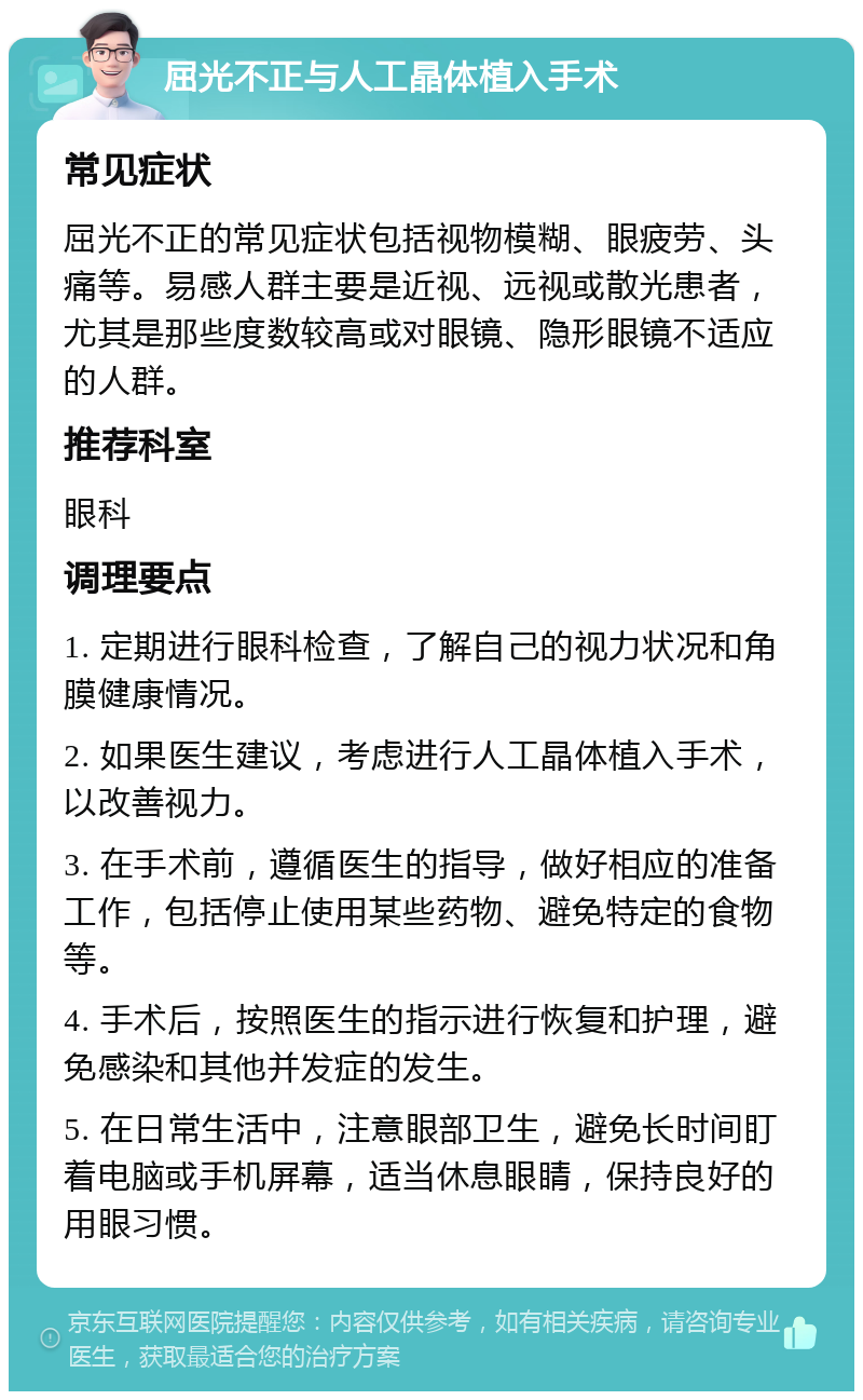 屈光不正与人工晶体植入手术 常见症状 屈光不正的常见症状包括视物模糊、眼疲劳、头痛等。易感人群主要是近视、远视或散光患者，尤其是那些度数较高或对眼镜、隐形眼镜不适应的人群。 推荐科室 眼科 调理要点 1. 定期进行眼科检查，了解自己的视力状况和角膜健康情况。 2. 如果医生建议，考虑进行人工晶体植入手术，以改善视力。 3. 在手术前，遵循医生的指导，做好相应的准备工作，包括停止使用某些药物、避免特定的食物等。 4. 手术后，按照医生的指示进行恢复和护理，避免感染和其他并发症的发生。 5. 在日常生活中，注意眼部卫生，避免长时间盯着电脑或手机屏幕，适当休息眼睛，保持良好的用眼习惯。