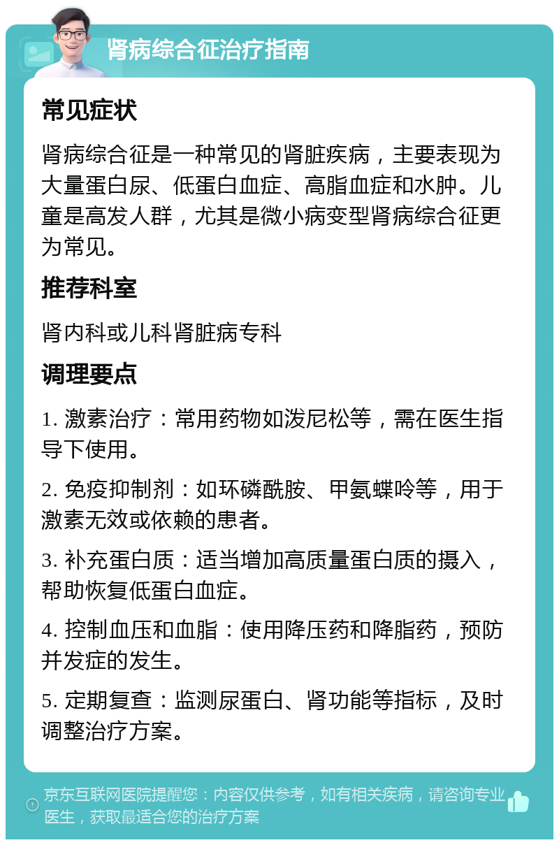 肾病综合征治疗指南 常见症状 肾病综合征是一种常见的肾脏疾病，主要表现为大量蛋白尿、低蛋白血症、高脂血症和水肿。儿童是高发人群，尤其是微小病变型肾病综合征更为常见。 推荐科室 肾内科或儿科肾脏病专科 调理要点 1. 激素治疗：常用药物如泼尼松等，需在医生指导下使用。 2. 免疫抑制剂：如环磷酰胺、甲氨蝶呤等，用于激素无效或依赖的患者。 3. 补充蛋白质：适当增加高质量蛋白质的摄入，帮助恢复低蛋白血症。 4. 控制血压和血脂：使用降压药和降脂药，预防并发症的发生。 5. 定期复查：监测尿蛋白、肾功能等指标，及时调整治疗方案。