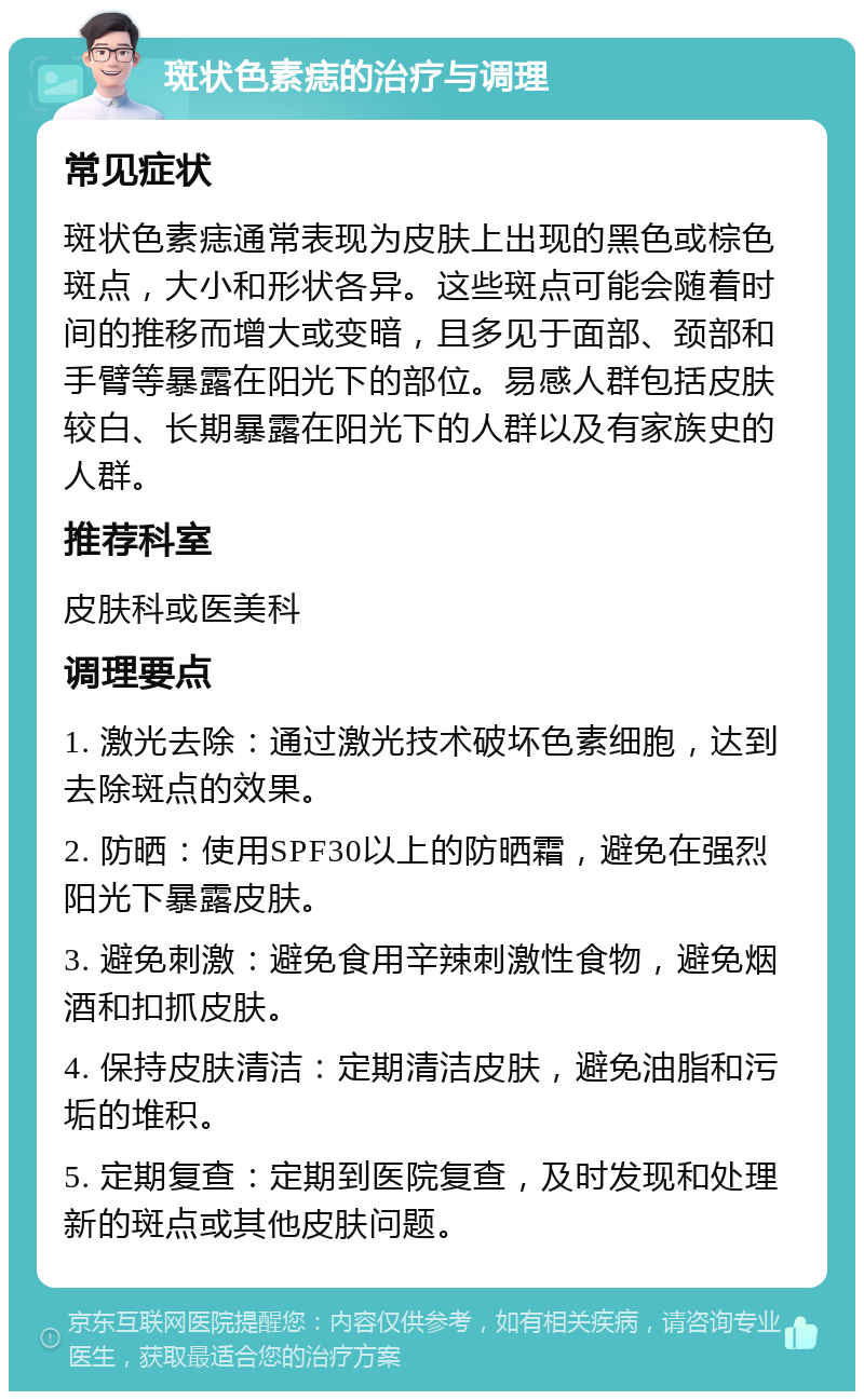 斑状色素痣的治疗与调理 常见症状 斑状色素痣通常表现为皮肤上出现的黑色或棕色斑点，大小和形状各异。这些斑点可能会随着时间的推移而增大或变暗，且多见于面部、颈部和手臂等暴露在阳光下的部位。易感人群包括皮肤较白、长期暴露在阳光下的人群以及有家族史的人群。 推荐科室 皮肤科或医美科 调理要点 1. 激光去除：通过激光技术破坏色素细胞，达到去除斑点的效果。 2. 防晒：使用SPF30以上的防晒霜，避免在强烈阳光下暴露皮肤。 3. 避免刺激：避免食用辛辣刺激性食物，避免烟酒和扣抓皮肤。 4. 保持皮肤清洁：定期清洁皮肤，避免油脂和污垢的堆积。 5. 定期复查：定期到医院复查，及时发现和处理新的斑点或其他皮肤问题。