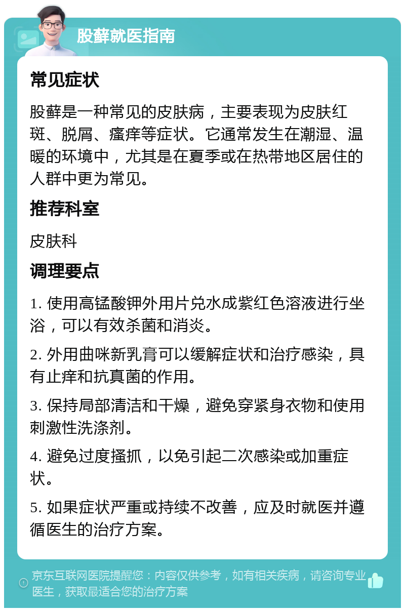 股藓就医指南 常见症状 股藓是一种常见的皮肤病，主要表现为皮肤红斑、脱屑、瘙痒等症状。它通常发生在潮湿、温暖的环境中，尤其是在夏季或在热带地区居住的人群中更为常见。 推荐科室 皮肤科 调理要点 1. 使用高锰酸钾外用片兑水成紫红色溶液进行坐浴，可以有效杀菌和消炎。 2. 外用曲咪新乳膏可以缓解症状和治疗感染，具有止痒和抗真菌的作用。 3. 保持局部清洁和干燥，避免穿紧身衣物和使用刺激性洗涤剂。 4. 避免过度搔抓，以免引起二次感染或加重症状。 5. 如果症状严重或持续不改善，应及时就医并遵循医生的治疗方案。