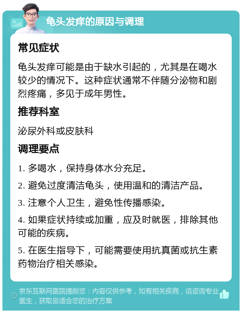 龟头发痒的原因与调理 常见症状 龟头发痒可能是由于缺水引起的，尤其是在喝水较少的情况下。这种症状通常不伴随分泌物和剧烈疼痛，多见于成年男性。 推荐科室 泌尿外科或皮肤科 调理要点 1. 多喝水，保持身体水分充足。 2. 避免过度清洁龟头，使用温和的清洁产品。 3. 注意个人卫生，避免性传播感染。 4. 如果症状持续或加重，应及时就医，排除其他可能的疾病。 5. 在医生指导下，可能需要使用抗真菌或抗生素药物治疗相关感染。