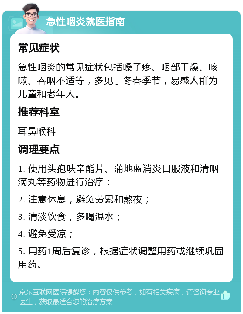 急性咽炎就医指南 常见症状 急性咽炎的常见症状包括嗓子疼、咽部干燥、咳嗽、吞咽不适等，多见于冬春季节，易感人群为儿童和老年人。 推荐科室 耳鼻喉科 调理要点 1. 使用头孢呋辛酯片、蒲地蓝消炎口服液和清咽滴丸等药物进行治疗； 2. 注意休息，避免劳累和熬夜； 3. 清淡饮食，多喝温水； 4. 避免受凉； 5. 用药1周后复诊，根据症状调整用药或继续巩固用药。