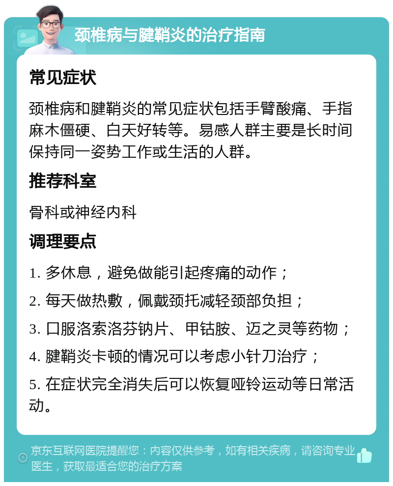 颈椎病与腱鞘炎的治疗指南 常见症状 颈椎病和腱鞘炎的常见症状包括手臂酸痛、手指麻木僵硬、白天好转等。易感人群主要是长时间保持同一姿势工作或生活的人群。 推荐科室 骨科或神经内科 调理要点 1. 多休息，避免做能引起疼痛的动作； 2. 每天做热敷，佩戴颈托减轻颈部负担； 3. 口服洛索洛芬钠片、甲钴胺、迈之灵等药物； 4. 腱鞘炎卡顿的情况可以考虑小针刀治疗； 5. 在症状完全消失后可以恢复哑铃运动等日常活动。