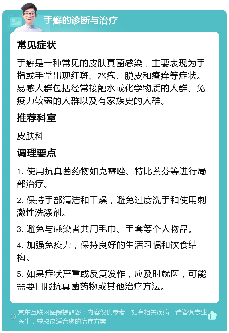 手癣的诊断与治疗 常见症状 手癣是一种常见的皮肤真菌感染，主要表现为手指或手掌出现红斑、水疱、脱皮和瘙痒等症状。易感人群包括经常接触水或化学物质的人群、免疫力较弱的人群以及有家族史的人群。 推荐科室 皮肤科 调理要点 1. 使用抗真菌药物如克霉唑、特比萘芬等进行局部治疗。 2. 保持手部清洁和干燥，避免过度洗手和使用刺激性洗涤剂。 3. 避免与感染者共用毛巾、手套等个人物品。 4. 加强免疫力，保持良好的生活习惯和饮食结构。 5. 如果症状严重或反复发作，应及时就医，可能需要口服抗真菌药物或其他治疗方法。