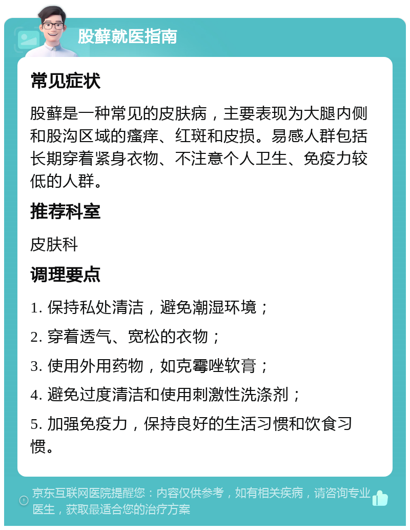 股藓就医指南 常见症状 股藓是一种常见的皮肤病，主要表现为大腿内侧和股沟区域的瘙痒、红斑和皮损。易感人群包括长期穿着紧身衣物、不注意个人卫生、免疫力较低的人群。 推荐科室 皮肤科 调理要点 1. 保持私处清洁，避免潮湿环境； 2. 穿着透气、宽松的衣物； 3. 使用外用药物，如克霉唑软膏； 4. 避免过度清洁和使用刺激性洗涤剂； 5. 加强免疫力，保持良好的生活习惯和饮食习惯。