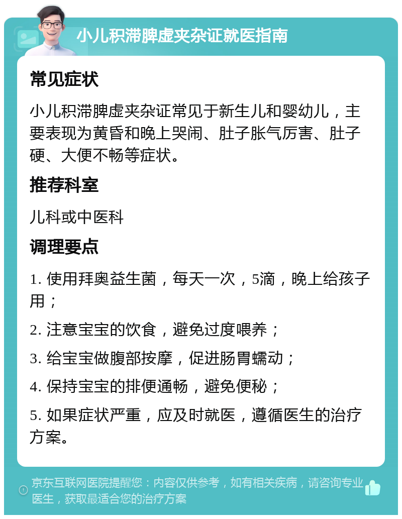 小儿积滞脾虚夹杂证就医指南 常见症状 小儿积滞脾虚夹杂证常见于新生儿和婴幼儿，主要表现为黄昏和晚上哭闹、肚子胀气厉害、肚子硬、大便不畅等症状。 推荐科室 儿科或中医科 调理要点 1. 使用拜奥益生菌，每天一次，5滴，晚上给孩子用； 2. 注意宝宝的饮食，避免过度喂养； 3. 给宝宝做腹部按摩，促进肠胃蠕动； 4. 保持宝宝的排便通畅，避免便秘； 5. 如果症状严重，应及时就医，遵循医生的治疗方案。