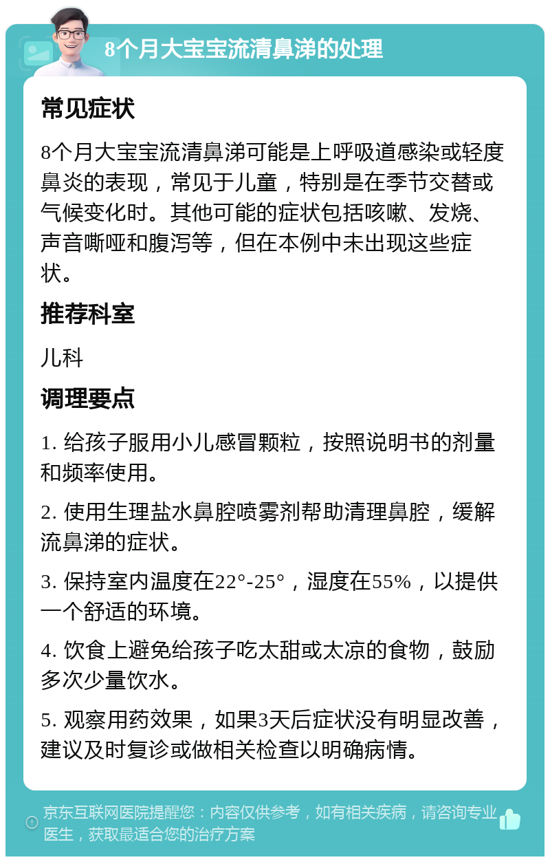 8个月大宝宝流清鼻涕的处理 常见症状 8个月大宝宝流清鼻涕可能是上呼吸道感染或轻度鼻炎的表现，常见于儿童，特别是在季节交替或气候变化时。其他可能的症状包括咳嗽、发烧、声音嘶哑和腹泻等，但在本例中未出现这些症状。 推荐科室 儿科 调理要点 1. 给孩子服用小儿感冒颗粒，按照说明书的剂量和频率使用。 2. 使用生理盐水鼻腔喷雾剂帮助清理鼻腔，缓解流鼻涕的症状。 3. 保持室内温度在22°-25°，湿度在55%，以提供一个舒适的环境。 4. 饮食上避免给孩子吃太甜或太凉的食物，鼓励多次少量饮水。 5. 观察用药效果，如果3天后症状没有明显改善，建议及时复诊或做相关检查以明确病情。