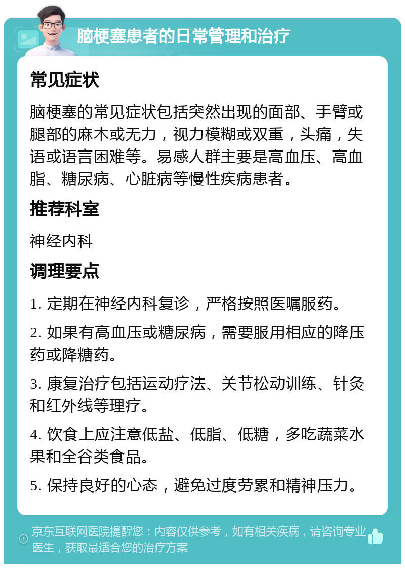 脑梗塞患者的日常管理和治疗 常见症状 脑梗塞的常见症状包括突然出现的面部、手臂或腿部的麻木或无力，视力模糊或双重，头痛，失语或语言困难等。易感人群主要是高血压、高血脂、糖尿病、心脏病等慢性疾病患者。 推荐科室 神经内科 调理要点 1. 定期在神经内科复诊，严格按照医嘱服药。 2. 如果有高血压或糖尿病，需要服用相应的降压药或降糖药。 3. 康复治疗包括运动疗法、关节松动训练、针灸和红外线等理疗。 4. 饮食上应注意低盐、低脂、低糖，多吃蔬菜水果和全谷类食品。 5. 保持良好的心态，避免过度劳累和精神压力。