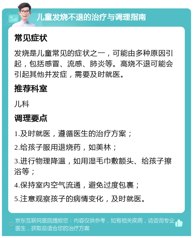 儿童发烧不退的治疗与调理指南 常见症状 发烧是儿童常见的症状之一，可能由多种原因引起，包括感冒、流感、肺炎等。高烧不退可能会引起其他并发症，需要及时就医。 推荐科室 儿科 调理要点 1.及时就医，遵循医生的治疗方案； 2.给孩子服用退烧药，如美林； 3.进行物理降温，如用湿毛巾敷额头、给孩子擦浴等； 4.保持室内空气流通，避免过度包裹； 5.注意观察孩子的病情变化，及时就医。