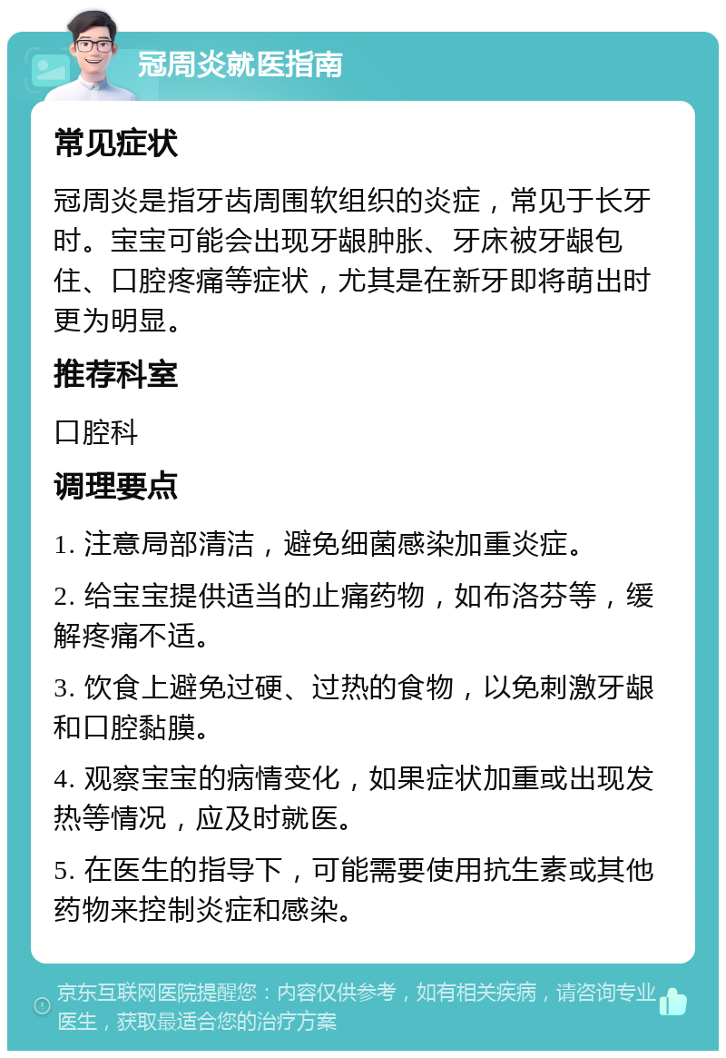 冠周炎就医指南 常见症状 冠周炎是指牙齿周围软组织的炎症，常见于长牙时。宝宝可能会出现牙龈肿胀、牙床被牙龈包住、口腔疼痛等症状，尤其是在新牙即将萌出时更为明显。 推荐科室 口腔科 调理要点 1. 注意局部清洁，避免细菌感染加重炎症。 2. 给宝宝提供适当的止痛药物，如布洛芬等，缓解疼痛不适。 3. 饮食上避免过硬、过热的食物，以免刺激牙龈和口腔黏膜。 4. 观察宝宝的病情变化，如果症状加重或出现发热等情况，应及时就医。 5. 在医生的指导下，可能需要使用抗生素或其他药物来控制炎症和感染。