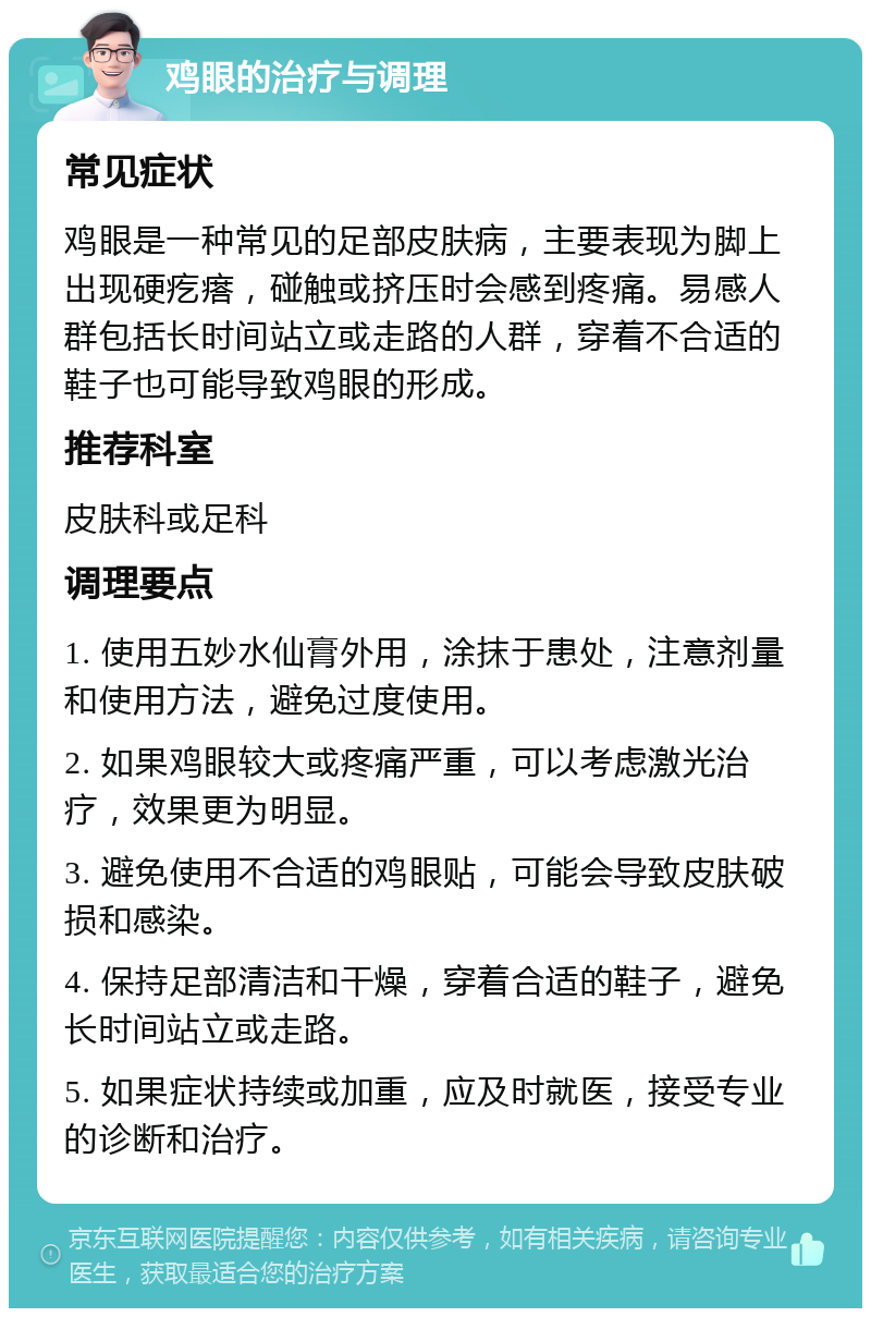 鸡眼的治疗与调理 常见症状 鸡眼是一种常见的足部皮肤病，主要表现为脚上出现硬疙瘩，碰触或挤压时会感到疼痛。易感人群包括长时间站立或走路的人群，穿着不合适的鞋子也可能导致鸡眼的形成。 推荐科室 皮肤科或足科 调理要点 1. 使用五妙水仙膏外用，涂抹于患处，注意剂量和使用方法，避免过度使用。 2. 如果鸡眼较大或疼痛严重，可以考虑激光治疗，效果更为明显。 3. 避免使用不合适的鸡眼贴，可能会导致皮肤破损和感染。 4. 保持足部清洁和干燥，穿着合适的鞋子，避免长时间站立或走路。 5. 如果症状持续或加重，应及时就医，接受专业的诊断和治疗。