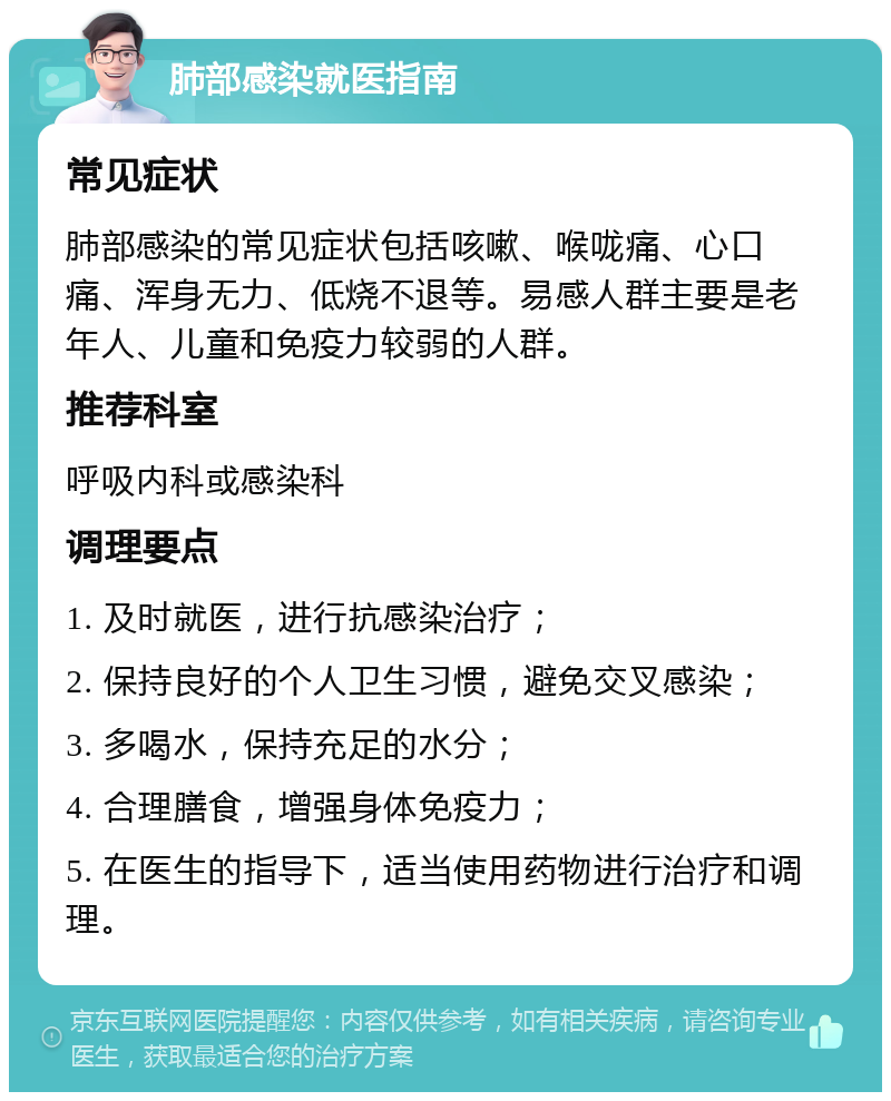 肺部感染就医指南 常见症状 肺部感染的常见症状包括咳嗽、喉咙痛、心口痛、浑身无力、低烧不退等。易感人群主要是老年人、儿童和免疫力较弱的人群。 推荐科室 呼吸内科或感染科 调理要点 1. 及时就医，进行抗感染治疗； 2. 保持良好的个人卫生习惯，避免交叉感染； 3. 多喝水，保持充足的水分； 4. 合理膳食，增强身体免疫力； 5. 在医生的指导下，适当使用药物进行治疗和调理。