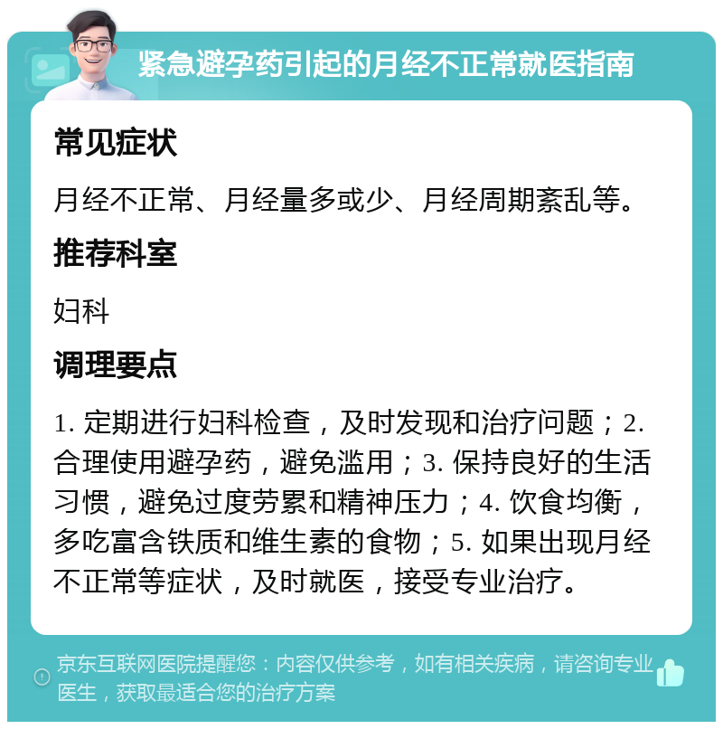 紧急避孕药引起的月经不正常就医指南 常见症状 月经不正常、月经量多或少、月经周期紊乱等。 推荐科室 妇科 调理要点 1. 定期进行妇科检查，及时发现和治疗问题；2. 合理使用避孕药，避免滥用；3. 保持良好的生活习惯，避免过度劳累和精神压力；4. 饮食均衡，多吃富含铁质和维生素的食物；5. 如果出现月经不正常等症状，及时就医，接受专业治疗。