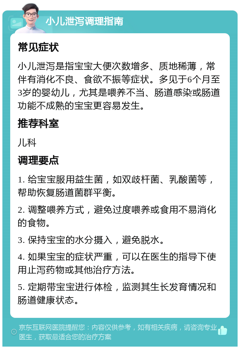 小儿泄泻调理指南 常见症状 小儿泄泻是指宝宝大便次数增多、质地稀薄，常伴有消化不良、食欲不振等症状。多见于6个月至3岁的婴幼儿，尤其是喂养不当、肠道感染或肠道功能不成熟的宝宝更容易发生。 推荐科室 儿科 调理要点 1. 给宝宝服用益生菌，如双歧杆菌、乳酸菌等，帮助恢复肠道菌群平衡。 2. 调整喂养方式，避免过度喂养或食用不易消化的食物。 3. 保持宝宝的水分摄入，避免脱水。 4. 如果宝宝的症状严重，可以在医生的指导下使用止泻药物或其他治疗方法。 5. 定期带宝宝进行体检，监测其生长发育情况和肠道健康状态。