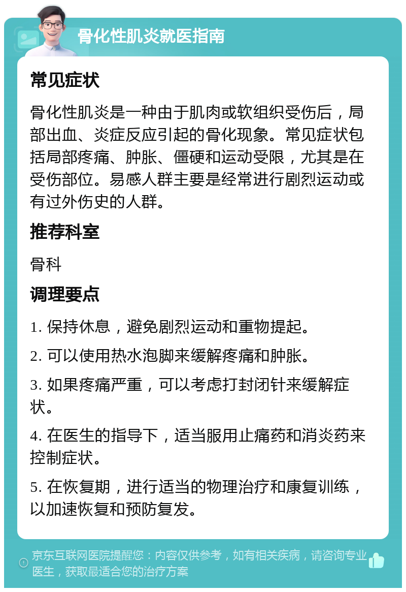 骨化性肌炎就医指南 常见症状 骨化性肌炎是一种由于肌肉或软组织受伤后，局部出血、炎症反应引起的骨化现象。常见症状包括局部疼痛、肿胀、僵硬和运动受限，尤其是在受伤部位。易感人群主要是经常进行剧烈运动或有过外伤史的人群。 推荐科室 骨科 调理要点 1. 保持休息，避免剧烈运动和重物提起。 2. 可以使用热水泡脚来缓解疼痛和肿胀。 3. 如果疼痛严重，可以考虑打封闭针来缓解症状。 4. 在医生的指导下，适当服用止痛药和消炎药来控制症状。 5. 在恢复期，进行适当的物理治疗和康复训练，以加速恢复和预防复发。