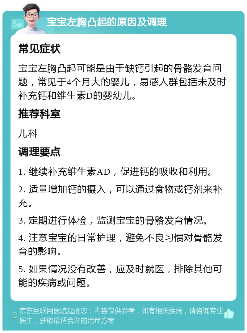 宝宝左胸凸起的原因及调理 常见症状 宝宝左胸凸起可能是由于缺钙引起的骨骼发育问题，常见于4个月大的婴儿，易感人群包括未及时补充钙和维生素D的婴幼儿。 推荐科室 儿科 调理要点 1. 继续补充维生素AD，促进钙的吸收和利用。 2. 适量增加钙的摄入，可以通过食物或钙剂来补充。 3. 定期进行体检，监测宝宝的骨骼发育情况。 4. 注意宝宝的日常护理，避免不良习惯对骨骼发育的影响。 5. 如果情况没有改善，应及时就医，排除其他可能的疾病或问题。