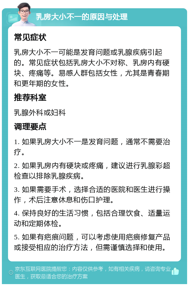 乳房大小不一的原因与处理 常见症状 乳房大小不一可能是发育问题或乳腺疾病引起的。常见症状包括乳房大小不对称、乳房内有硬块、疼痛等。易感人群包括女性，尤其是青春期和更年期的女性。 推荐科室 乳腺外科或妇科 调理要点 1. 如果乳房大小不一是发育问题，通常不需要治疗。 2. 如果乳房内有硬块或疼痛，建议进行乳腺彩超检查以排除乳腺疾病。 3. 如果需要手术，选择合适的医院和医生进行操作，术后注意休息和伤口护理。 4. 保持良好的生活习惯，包括合理饮食、适量运动和定期体检。 5. 如果有疤痕问题，可以考虑使用疤痕修复产品或接受相应的治疗方法，但需谨慎选择和使用。