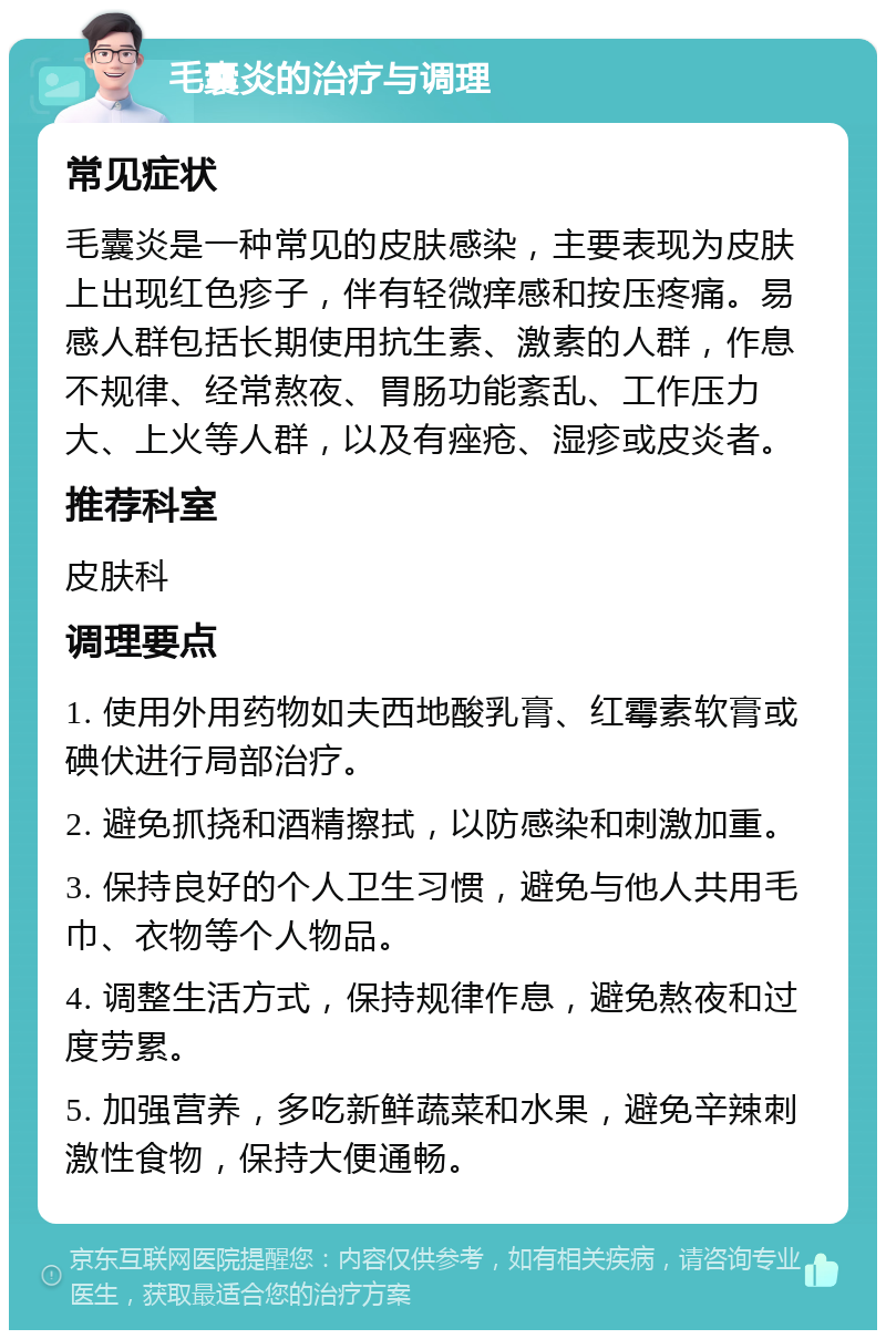 毛囊炎的治疗与调理 常见症状 毛囊炎是一种常见的皮肤感染，主要表现为皮肤上出现红色疹子，伴有轻微痒感和按压疼痛。易感人群包括长期使用抗生素、激素的人群，作息不规律、经常熬夜、胃肠功能紊乱、工作压力大、上火等人群，以及有痤疮、湿疹或皮炎者。 推荐科室 皮肤科 调理要点 1. 使用外用药物如夫西地酸乳膏、红霉素软膏或碘伏进行局部治疗。 2. 避免抓挠和酒精擦拭，以防感染和刺激加重。 3. 保持良好的个人卫生习惯，避免与他人共用毛巾、衣物等个人物品。 4. 调整生活方式，保持规律作息，避免熬夜和过度劳累。 5. 加强营养，多吃新鲜蔬菜和水果，避免辛辣刺激性食物，保持大便通畅。