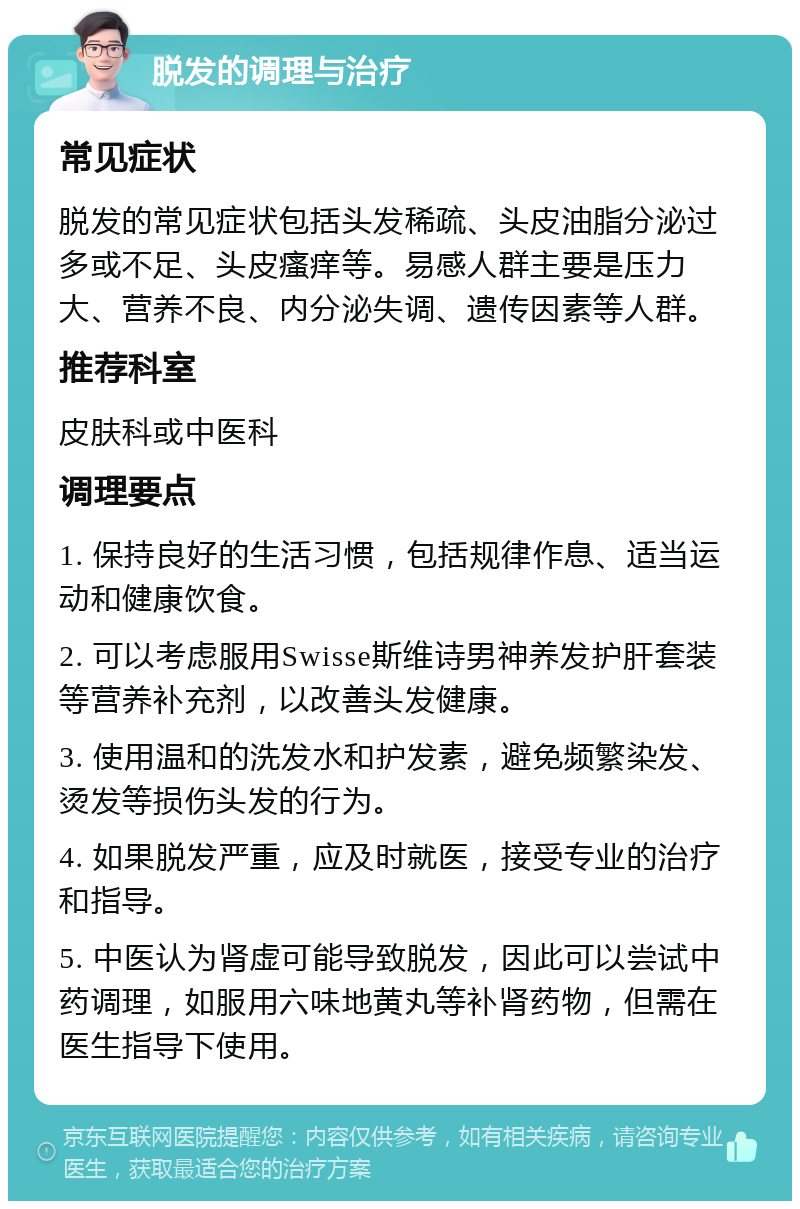 脱发的调理与治疗 常见症状 脱发的常见症状包括头发稀疏、头皮油脂分泌过多或不足、头皮瘙痒等。易感人群主要是压力大、营养不良、内分泌失调、遗传因素等人群。 推荐科室 皮肤科或中医科 调理要点 1. 保持良好的生活习惯，包括规律作息、适当运动和健康饮食。 2. 可以考虑服用Swisse斯维诗男神养发护肝套装等营养补充剂，以改善头发健康。 3. 使用温和的洗发水和护发素，避免频繁染发、烫发等损伤头发的行为。 4. 如果脱发严重，应及时就医，接受专业的治疗和指导。 5. 中医认为肾虚可能导致脱发，因此可以尝试中药调理，如服用六味地黄丸等补肾药物，但需在医生指导下使用。