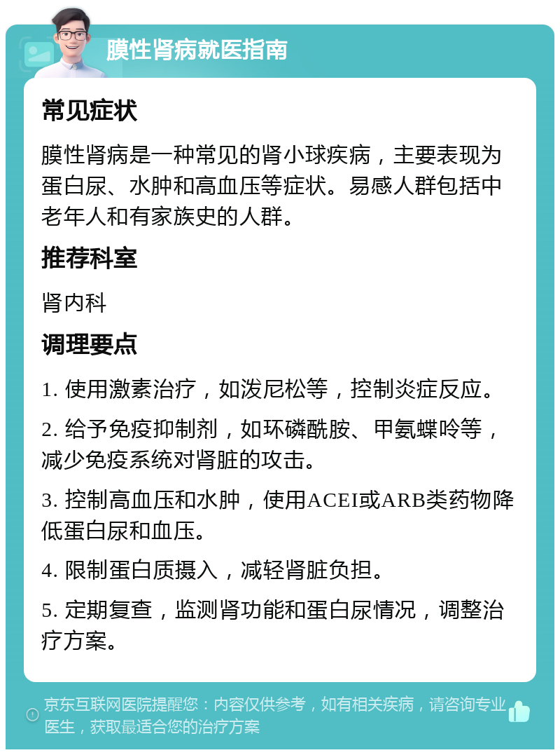 膜性肾病就医指南 常见症状 膜性肾病是一种常见的肾小球疾病，主要表现为蛋白尿、水肿和高血压等症状。易感人群包括中老年人和有家族史的人群。 推荐科室 肾内科 调理要点 1. 使用激素治疗，如泼尼松等，控制炎症反应。 2. 给予免疫抑制剂，如环磷酰胺、甲氨蝶呤等，减少免疫系统对肾脏的攻击。 3. 控制高血压和水肿，使用ACEI或ARB类药物降低蛋白尿和血压。 4. 限制蛋白质摄入，减轻肾脏负担。 5. 定期复查，监测肾功能和蛋白尿情况，调整治疗方案。