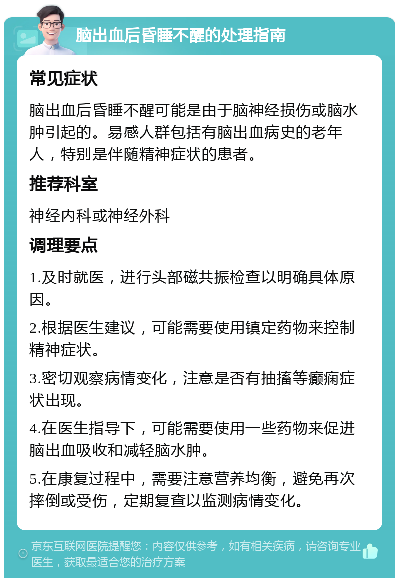 脑出血后昏睡不醒的处理指南 常见症状 脑出血后昏睡不醒可能是由于脑神经损伤或脑水肿引起的。易感人群包括有脑出血病史的老年人，特别是伴随精神症状的患者。 推荐科室 神经内科或神经外科 调理要点 1.及时就医，进行头部磁共振检查以明确具体原因。 2.根据医生建议，可能需要使用镇定药物来控制精神症状。 3.密切观察病情变化，注意是否有抽搐等癫痫症状出现。 4.在医生指导下，可能需要使用一些药物来促进脑出血吸收和减轻脑水肿。 5.在康复过程中，需要注意营养均衡，避免再次摔倒或受伤，定期复查以监测病情变化。