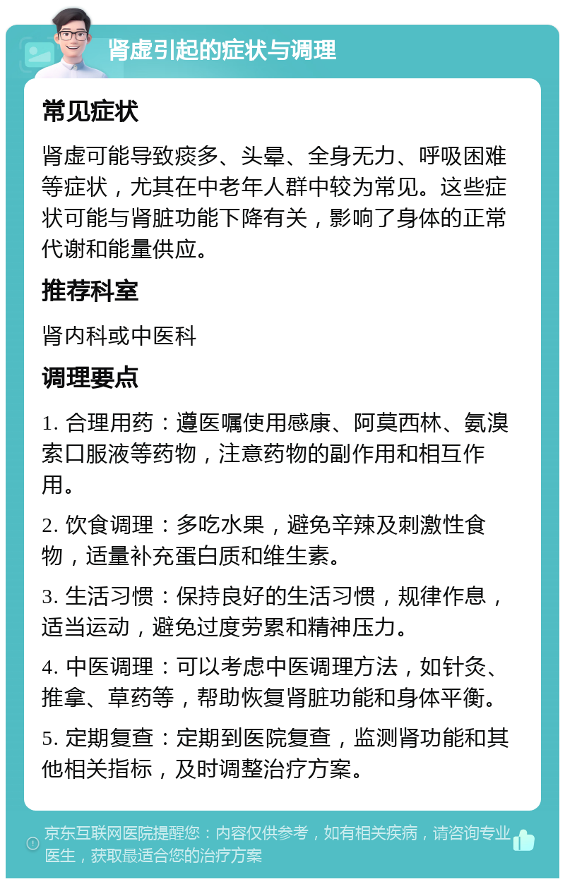 肾虚引起的症状与调理 常见症状 肾虚可能导致痰多、头晕、全身无力、呼吸困难等症状，尤其在中老年人群中较为常见。这些症状可能与肾脏功能下降有关，影响了身体的正常代谢和能量供应。 推荐科室 肾内科或中医科 调理要点 1. 合理用药：遵医嘱使用感康、阿莫西林、氨溴索口服液等药物，注意药物的副作用和相互作用。 2. 饮食调理：多吃水果，避免辛辣及刺激性食物，适量补充蛋白质和维生素。 3. 生活习惯：保持良好的生活习惯，规律作息，适当运动，避免过度劳累和精神压力。 4. 中医调理：可以考虑中医调理方法，如针灸、推拿、草药等，帮助恢复肾脏功能和身体平衡。 5. 定期复查：定期到医院复查，监测肾功能和其他相关指标，及时调整治疗方案。