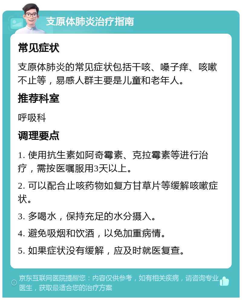 支原体肺炎治疗指南 常见症状 支原体肺炎的常见症状包括干咳、嗓子痒、咳嗽不止等，易感人群主要是儿童和老年人。 推荐科室 呼吸科 调理要点 1. 使用抗生素如阿奇霉素、克拉霉素等进行治疗，需按医嘱服用3天以上。 2. 可以配合止咳药物如复方甘草片等缓解咳嗽症状。 3. 多喝水，保持充足的水分摄入。 4. 避免吸烟和饮酒，以免加重病情。 5. 如果症状没有缓解，应及时就医复查。