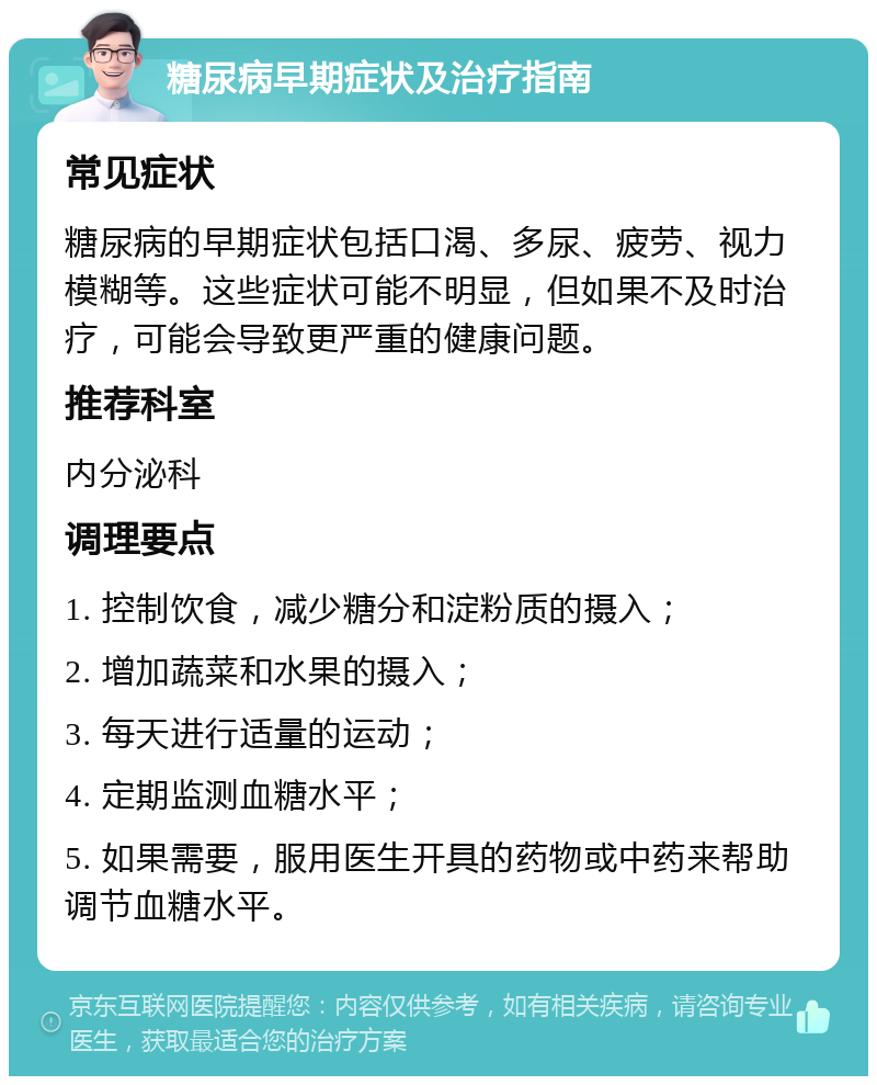 糖尿病早期症状及治疗指南 常见症状 糖尿病的早期症状包括口渴、多尿、疲劳、视力模糊等。这些症状可能不明显，但如果不及时治疗，可能会导致更严重的健康问题。 推荐科室 内分泌科 调理要点 1. 控制饮食，减少糖分和淀粉质的摄入； 2. 增加蔬菜和水果的摄入； 3. 每天进行适量的运动； 4. 定期监测血糖水平； 5. 如果需要，服用医生开具的药物或中药来帮助调节血糖水平。