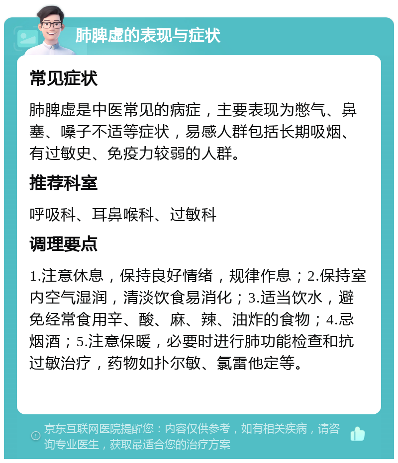 肺脾虚的表现与症状 常见症状 肺脾虚是中医常见的病症，主要表现为憋气、鼻塞、嗓子不适等症状，易感人群包括长期吸烟、有过敏史、免疫力较弱的人群。 推荐科室 呼吸科、耳鼻喉科、过敏科 调理要点 1.注意休息，保持良好情绪，规律作息；2.保持室内空气湿润，清淡饮食易消化；3.适当饮水，避免经常食用辛、酸、麻、辣、油炸的食物；4.忌烟酒；5.注意保暖，必要时进行肺功能检查和抗过敏治疗，药物如扑尔敏、氯雷他定等。