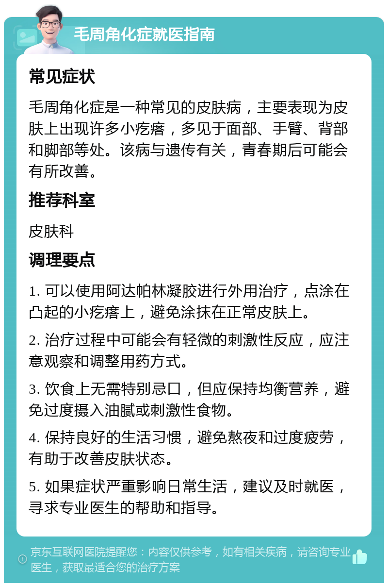 毛周角化症就医指南 常见症状 毛周角化症是一种常见的皮肤病，主要表现为皮肤上出现许多小疙瘩，多见于面部、手臂、背部和脚部等处。该病与遗传有关，青春期后可能会有所改善。 推荐科室 皮肤科 调理要点 1. 可以使用阿达帕林凝胶进行外用治疗，点涂在凸起的小疙瘩上，避免涂抹在正常皮肤上。 2. 治疗过程中可能会有轻微的刺激性反应，应注意观察和调整用药方式。 3. 饮食上无需特别忌口，但应保持均衡营养，避免过度摄入油腻或刺激性食物。 4. 保持良好的生活习惯，避免熬夜和过度疲劳，有助于改善皮肤状态。 5. 如果症状严重影响日常生活，建议及时就医，寻求专业医生的帮助和指导。