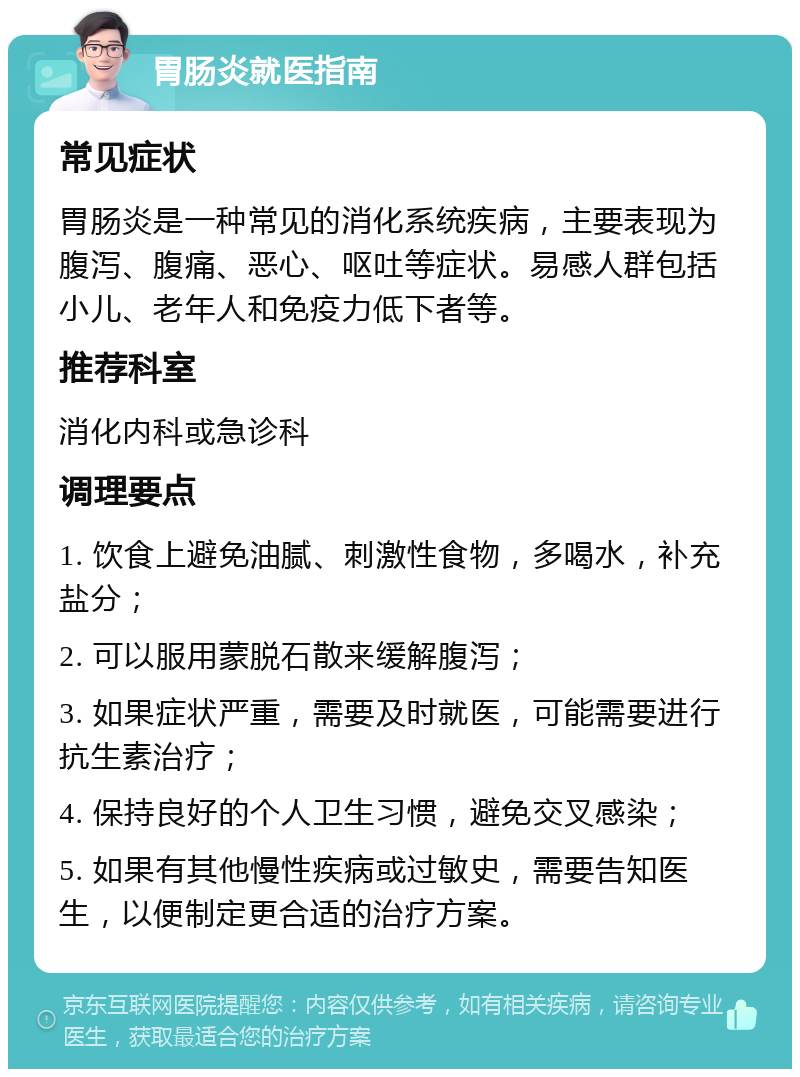 胃肠炎就医指南 常见症状 胃肠炎是一种常见的消化系统疾病，主要表现为腹泻、腹痛、恶心、呕吐等症状。易感人群包括小儿、老年人和免疫力低下者等。 推荐科室 消化内科或急诊科 调理要点 1. 饮食上避免油腻、刺激性食物，多喝水，补充盐分； 2. 可以服用蒙脱石散来缓解腹泻； 3. 如果症状严重，需要及时就医，可能需要进行抗生素治疗； 4. 保持良好的个人卫生习惯，避免交叉感染； 5. 如果有其他慢性疾病或过敏史，需要告知医生，以便制定更合适的治疗方案。