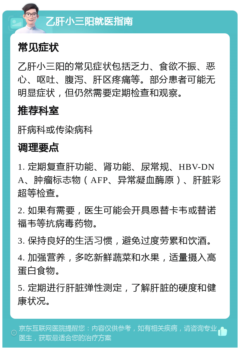 乙肝小三阳就医指南 常见症状 乙肝小三阳的常见症状包括乏力、食欲不振、恶心、呕吐、腹泻、肝区疼痛等。部分患者可能无明显症状，但仍然需要定期检查和观察。 推荐科室 肝病科或传染病科 调理要点 1. 定期复查肝功能、肾功能、尿常规、HBV-DNA、肿瘤标志物（AFP、异常凝血酶原）、肝脏彩超等检查。 2. 如果有需要，医生可能会开具恩替卡韦或替诺福韦等抗病毒药物。 3. 保持良好的生活习惯，避免过度劳累和饮酒。 4. 加强营养，多吃新鲜蔬菜和水果，适量摄入高蛋白食物。 5. 定期进行肝脏弹性测定，了解肝脏的硬度和健康状况。