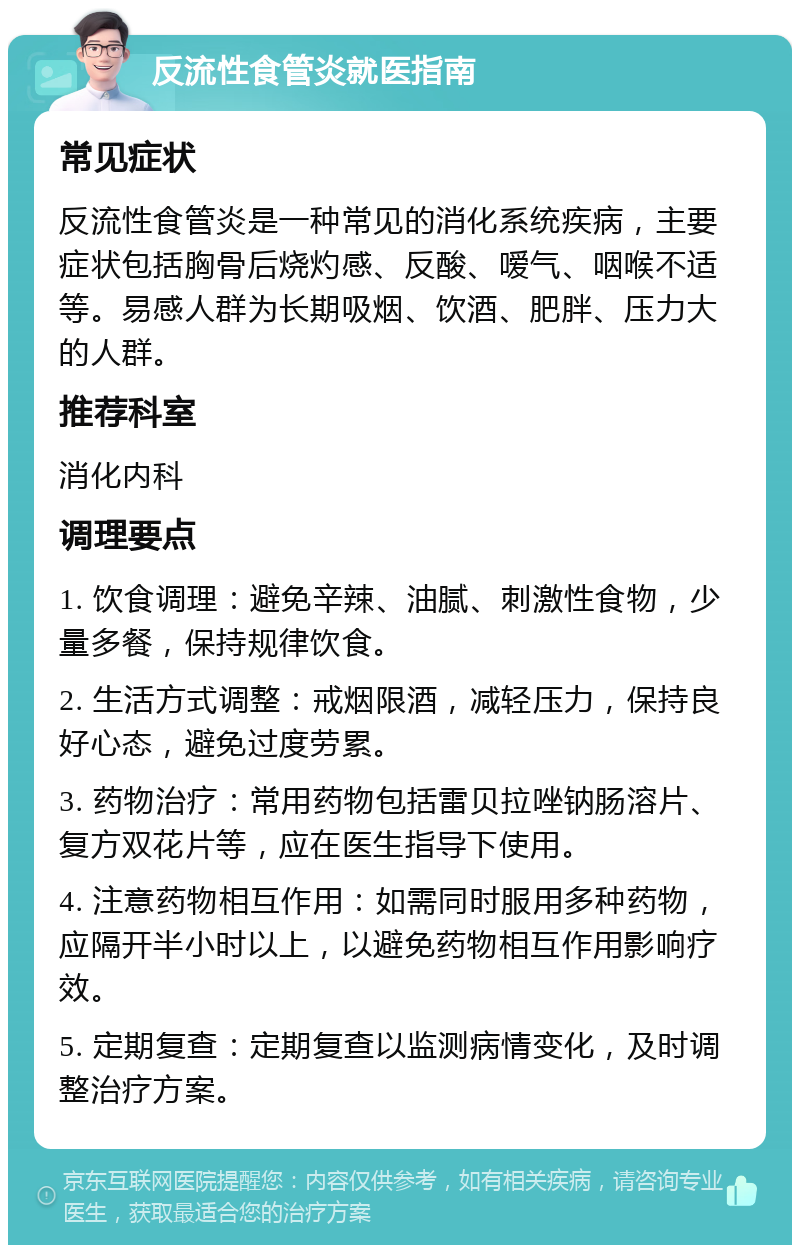 反流性食管炎就医指南 常见症状 反流性食管炎是一种常见的消化系统疾病，主要症状包括胸骨后烧灼感、反酸、嗳气、咽喉不适等。易感人群为长期吸烟、饮酒、肥胖、压力大的人群。 推荐科室 消化内科 调理要点 1. 饮食调理：避免辛辣、油腻、刺激性食物，少量多餐，保持规律饮食。 2. 生活方式调整：戒烟限酒，减轻压力，保持良好心态，避免过度劳累。 3. 药物治疗：常用药物包括雷贝拉唑钠肠溶片、复方双花片等，应在医生指导下使用。 4. 注意药物相互作用：如需同时服用多种药物，应隔开半小时以上，以避免药物相互作用影响疗效。 5. 定期复查：定期复查以监测病情变化，及时调整治疗方案。