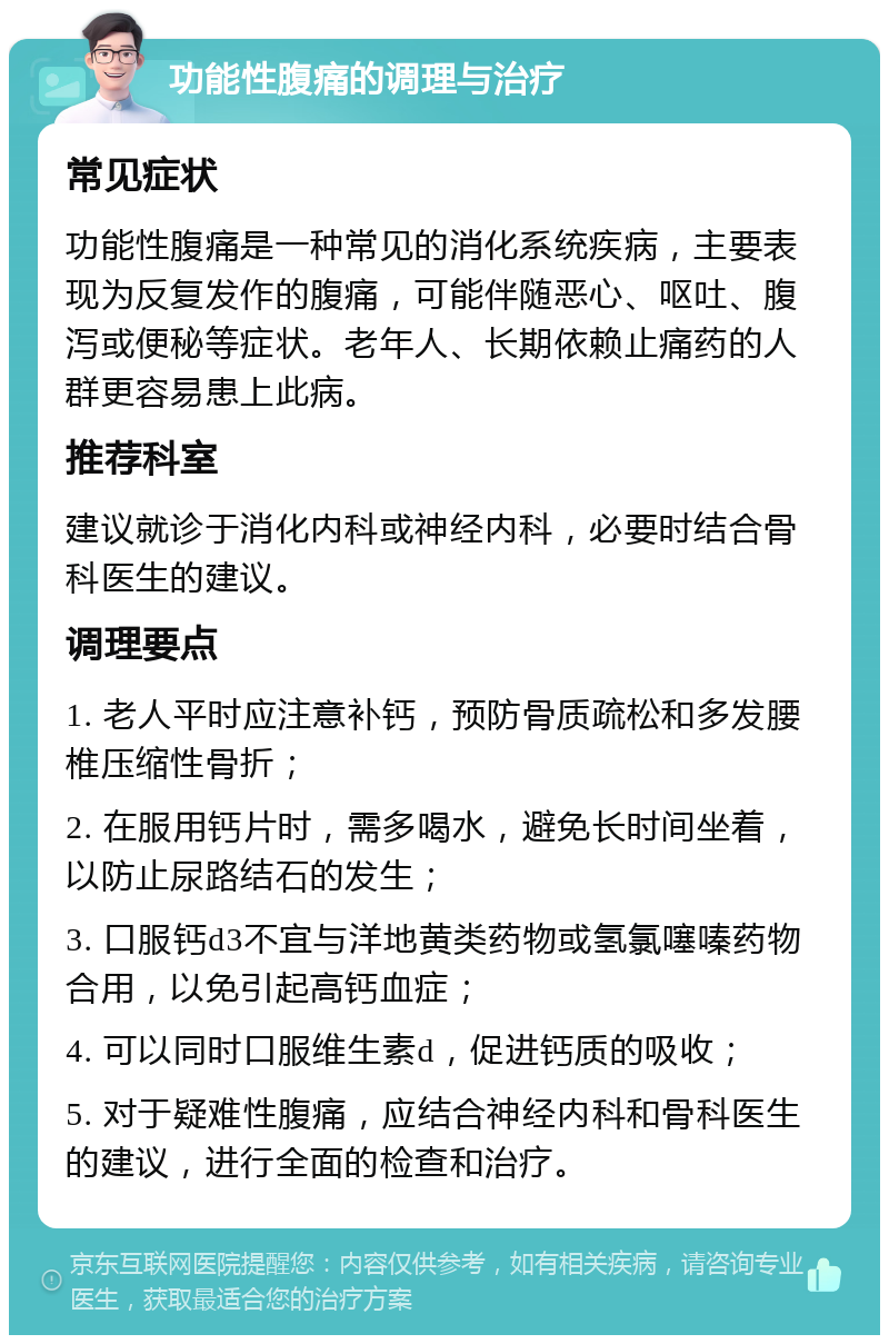 功能性腹痛的调理与治疗 常见症状 功能性腹痛是一种常见的消化系统疾病，主要表现为反复发作的腹痛，可能伴随恶心、呕吐、腹泻或便秘等症状。老年人、长期依赖止痛药的人群更容易患上此病。 推荐科室 建议就诊于消化内科或神经内科，必要时结合骨科医生的建议。 调理要点 1. 老人平时应注意补钙，预防骨质疏松和多发腰椎压缩性骨折； 2. 在服用钙片时，需多喝水，避免长时间坐着，以防止尿路结石的发生； 3. 口服钙d3不宜与洋地黄类药物或氢氯噻嗪药物合用，以免引起高钙血症； 4. 可以同时口服维生素d，促进钙质的吸收； 5. 对于疑难性腹痛，应结合神经内科和骨科医生的建议，进行全面的检查和治疗。