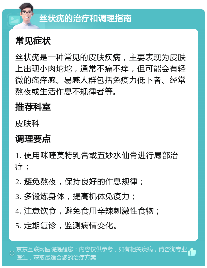 丝状疣的治疗和调理指南 常见症状 丝状疣是一种常见的皮肤疾病，主要表现为皮肤上出现小肉坨坨，通常不痛不痒，但可能会有轻微的瘙痒感。易感人群包括免疫力低下者、经常熬夜或生活作息不规律者等。 推荐科室 皮肤科 调理要点 1. 使用咪喹莫特乳膏或五妙水仙膏进行局部治疗； 2. 避免熬夜，保持良好的作息规律； 3. 多锻炼身体，提高机体免疫力； 4. 注意饮食，避免食用辛辣刺激性食物； 5. 定期复诊，监测病情变化。