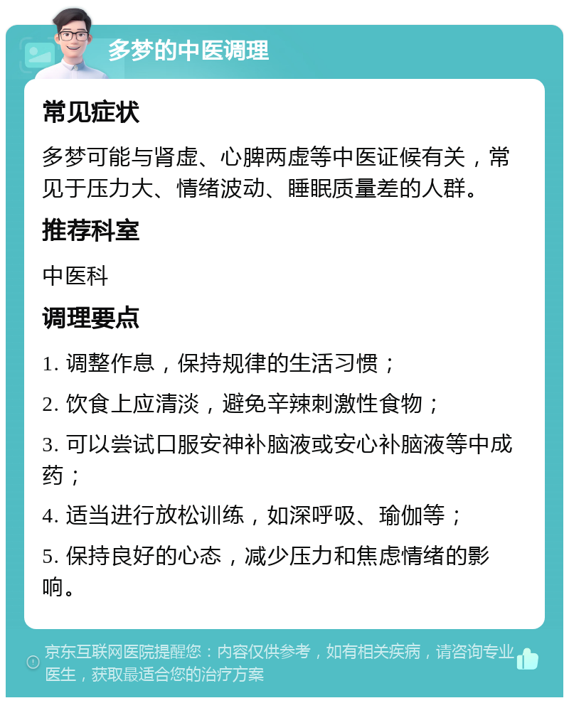 多梦的中医调理 常见症状 多梦可能与肾虚、心脾两虚等中医证候有关，常见于压力大、情绪波动、睡眠质量差的人群。 推荐科室 中医科 调理要点 1. 调整作息，保持规律的生活习惯； 2. 饮食上应清淡，避免辛辣刺激性食物； 3. 可以尝试口服安神补脑液或安心补脑液等中成药； 4. 适当进行放松训练，如深呼吸、瑜伽等； 5. 保持良好的心态，减少压力和焦虑情绪的影响。