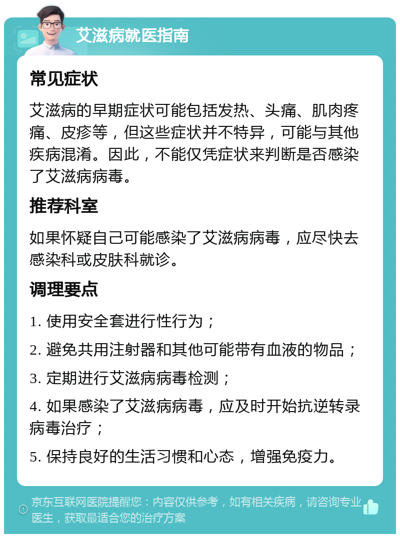 艾滋病就医指南 常见症状 艾滋病的早期症状可能包括发热、头痛、肌肉疼痛、皮疹等，但这些症状并不特异，可能与其他疾病混淆。因此，不能仅凭症状来判断是否感染了艾滋病病毒。 推荐科室 如果怀疑自己可能感染了艾滋病病毒，应尽快去感染科或皮肤科就诊。 调理要点 1. 使用安全套进行性行为； 2. 避免共用注射器和其他可能带有血液的物品； 3. 定期进行艾滋病病毒检测； 4. 如果感染了艾滋病病毒，应及时开始抗逆转录病毒治疗； 5. 保持良好的生活习惯和心态，增强免疫力。