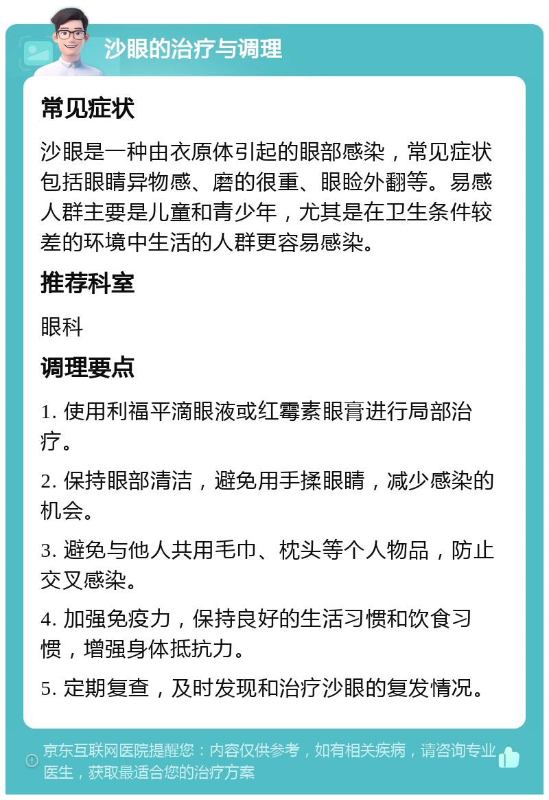 沙眼的治疗与调理 常见症状 沙眼是一种由衣原体引起的眼部感染，常见症状包括眼睛异物感、磨的很重、眼睑外翻等。易感人群主要是儿童和青少年，尤其是在卫生条件较差的环境中生活的人群更容易感染。 推荐科室 眼科 调理要点 1. 使用利福平滴眼液或红霉素眼膏进行局部治疗。 2. 保持眼部清洁，避免用手揉眼睛，减少感染的机会。 3. 避免与他人共用毛巾、枕头等个人物品，防止交叉感染。 4. 加强免疫力，保持良好的生活习惯和饮食习惯，增强身体抵抗力。 5. 定期复查，及时发现和治疗沙眼的复发情况。