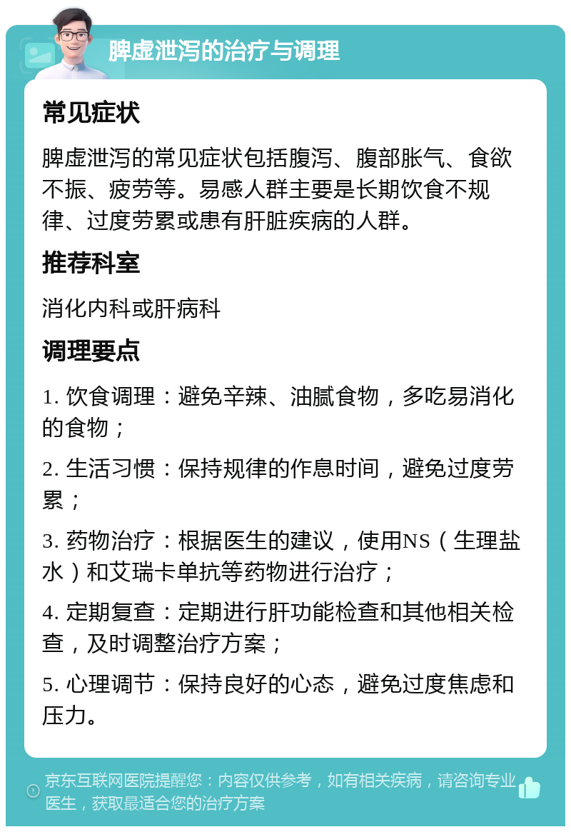 脾虚泄泻的治疗与调理 常见症状 脾虚泄泻的常见症状包括腹泻、腹部胀气、食欲不振、疲劳等。易感人群主要是长期饮食不规律、过度劳累或患有肝脏疾病的人群。 推荐科室 消化内科或肝病科 调理要点 1. 饮食调理：避免辛辣、油腻食物，多吃易消化的食物； 2. 生活习惯：保持规律的作息时间，避免过度劳累； 3. 药物治疗：根据医生的建议，使用NS（生理盐水）和艾瑞卡单抗等药物进行治疗； 4. 定期复查：定期进行肝功能检查和其他相关检查，及时调整治疗方案； 5. 心理调节：保持良好的心态，避免过度焦虑和压力。