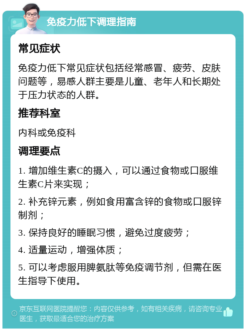 免疫力低下调理指南 常见症状 免疫力低下常见症状包括经常感冒、疲劳、皮肤问题等，易感人群主要是儿童、老年人和长期处于压力状态的人群。 推荐科室 内科或免疫科 调理要点 1. 增加维生素C的摄入，可以通过食物或口服维生素C片来实现； 2. 补充锌元素，例如食用富含锌的食物或口服锌制剂； 3. 保持良好的睡眠习惯，避免过度疲劳； 4. 适量运动，增强体质； 5. 可以考虑服用脾氨肽等免疫调节剂，但需在医生指导下使用。