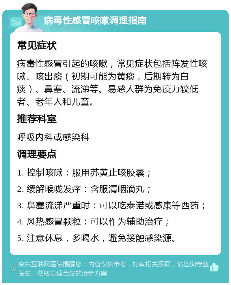 病毒性感冒咳嗽调理指南 常见症状 病毒性感冒引起的咳嗽，常见症状包括阵发性咳嗽、咳出痰（初期可能为黄痰，后期转为白痰）、鼻塞、流涕等。易感人群为免疫力较低者、老年人和儿童。 推荐科室 呼吸内科或感染科 调理要点 1. 控制咳嗽：服用苏黄止咳胶囊； 2. 缓解喉咙发痒：含服清咽滴丸； 3. 鼻塞流涕严重时：可以吃泰诺或感康等西药； 4. 风热感冒颗粒：可以作为辅助治疗； 5. 注意休息，多喝水，避免接触感染源。