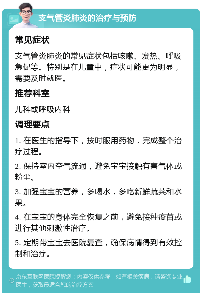 支气管炎肺炎的治疗与预防 常见症状 支气管炎肺炎的常见症状包括咳嗽、发热、呼吸急促等。特别是在儿童中，症状可能更为明显，需要及时就医。 推荐科室 儿科或呼吸内科 调理要点 1. 在医生的指导下，按时服用药物，完成整个治疗过程。 2. 保持室内空气流通，避免宝宝接触有害气体或粉尘。 3. 加强宝宝的营养，多喝水，多吃新鲜蔬菜和水果。 4. 在宝宝的身体完全恢复之前，避免接种疫苗或进行其他刺激性治疗。 5. 定期带宝宝去医院复查，确保病情得到有效控制和治疗。