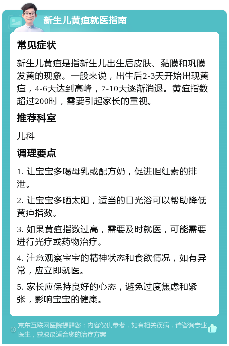 新生儿黄疸就医指南 常见症状 新生儿黄疸是指新生儿出生后皮肤、黏膜和巩膜发黄的现象。一般来说，出生后2-3天开始出现黄疸，4-6天达到高峰，7-10天逐渐消退。黄疸指数超过200时，需要引起家长的重视。 推荐科室 儿科 调理要点 1. 让宝宝多喝母乳或配方奶，促进胆红素的排泄。 2. 让宝宝多晒太阳，适当的日光浴可以帮助降低黄疸指数。 3. 如果黄疸指数过高，需要及时就医，可能需要进行光疗或药物治疗。 4. 注意观察宝宝的精神状态和食欲情况，如有异常，应立即就医。 5. 家长应保持良好的心态，避免过度焦虑和紧张，影响宝宝的健康。