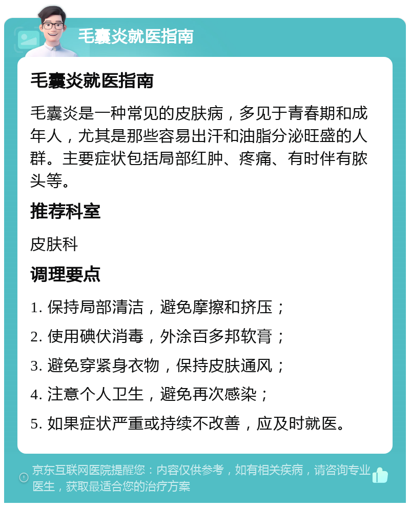 毛囊炎就医指南 毛囊炎就医指南 毛囊炎是一种常见的皮肤病，多见于青春期和成年人，尤其是那些容易出汗和油脂分泌旺盛的人群。主要症状包括局部红肿、疼痛、有时伴有脓头等。 推荐科室 皮肤科 调理要点 1. 保持局部清洁，避免摩擦和挤压； 2. 使用碘伏消毒，外涂百多邦软膏； 3. 避免穿紧身衣物，保持皮肤通风； 4. 注意个人卫生，避免再次感染； 5. 如果症状严重或持续不改善，应及时就医。