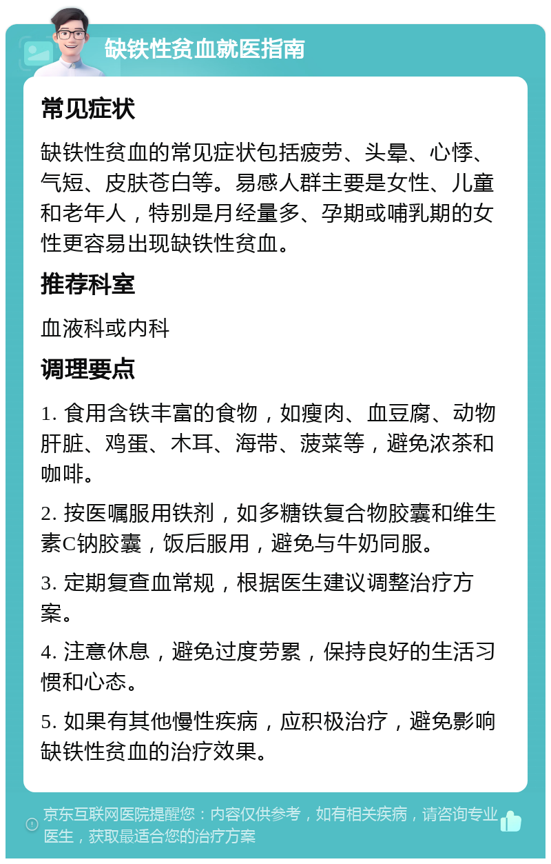 缺铁性贫血就医指南 常见症状 缺铁性贫血的常见症状包括疲劳、头晕、心悸、气短、皮肤苍白等。易感人群主要是女性、儿童和老年人，特别是月经量多、孕期或哺乳期的女性更容易出现缺铁性贫血。 推荐科室 血液科或内科 调理要点 1. 食用含铁丰富的食物，如瘦肉、血豆腐、动物肝脏、鸡蛋、木耳、海带、菠菜等，避免浓茶和咖啡。 2. 按医嘱服用铁剂，如多糖铁复合物胶囊和维生素C钠胶囊，饭后服用，避免与牛奶同服。 3. 定期复查血常规，根据医生建议调整治疗方案。 4. 注意休息，避免过度劳累，保持良好的生活习惯和心态。 5. 如果有其他慢性疾病，应积极治疗，避免影响缺铁性贫血的治疗效果。