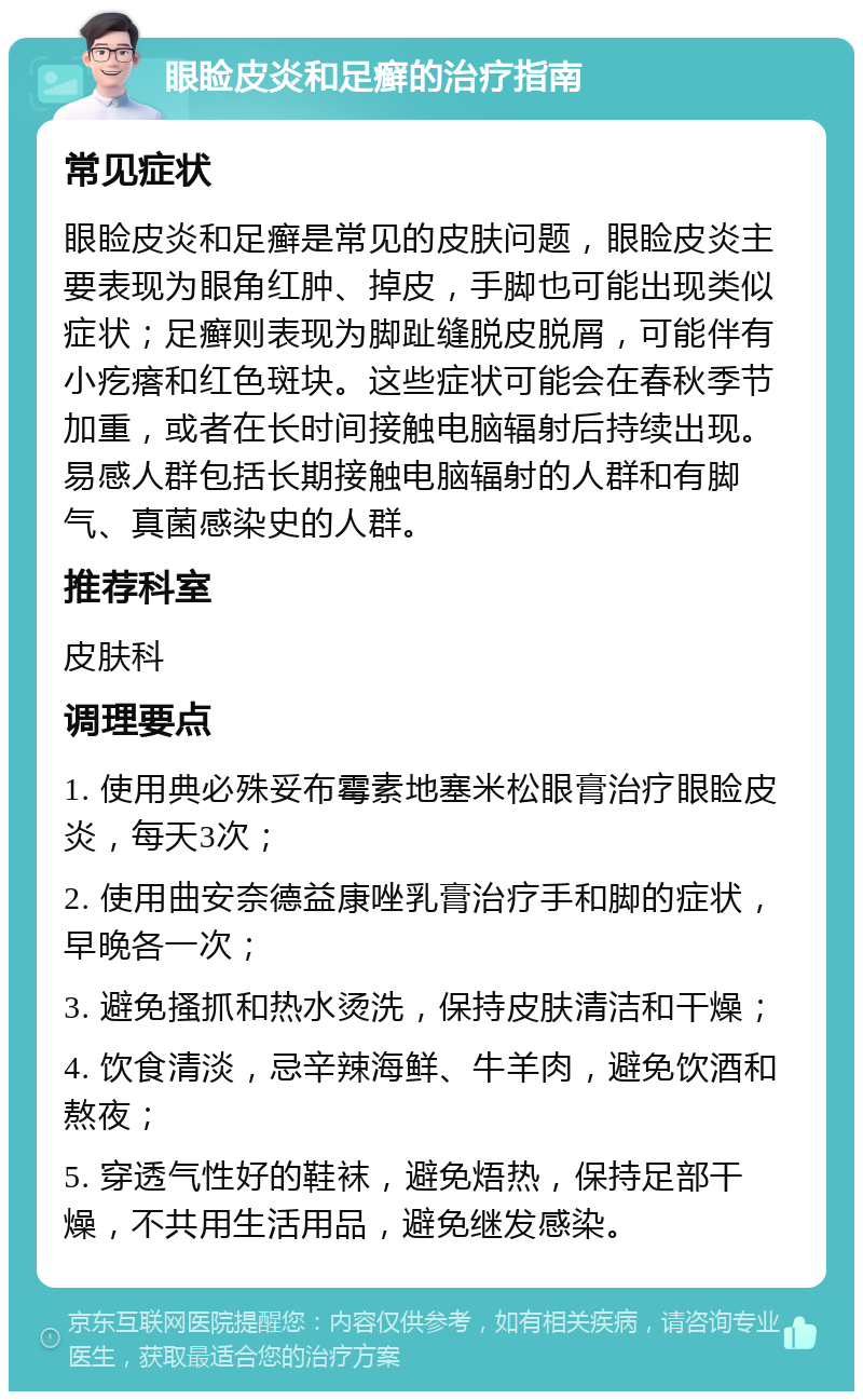 眼睑皮炎和足癣的治疗指南 常见症状 眼睑皮炎和足癣是常见的皮肤问题，眼睑皮炎主要表现为眼角红肿、掉皮，手脚也可能出现类似症状；足癣则表现为脚趾缝脱皮脱屑，可能伴有小疙瘩和红色斑块。这些症状可能会在春秋季节加重，或者在长时间接触电脑辐射后持续出现。易感人群包括长期接触电脑辐射的人群和有脚气、真菌感染史的人群。 推荐科室 皮肤科 调理要点 1. 使用典必殊妥布霉素地塞米松眼膏治疗眼睑皮炎，每天3次； 2. 使用曲安奈德益康唑乳膏治疗手和脚的症状，早晚各一次； 3. 避免搔抓和热水烫洗，保持皮肤清洁和干燥； 4. 饮食清淡，忌辛辣海鲜、牛羊肉，避免饮酒和熬夜； 5. 穿透气性好的鞋袜，避免焐热，保持足部干燥，不共用生活用品，避免继发感染。