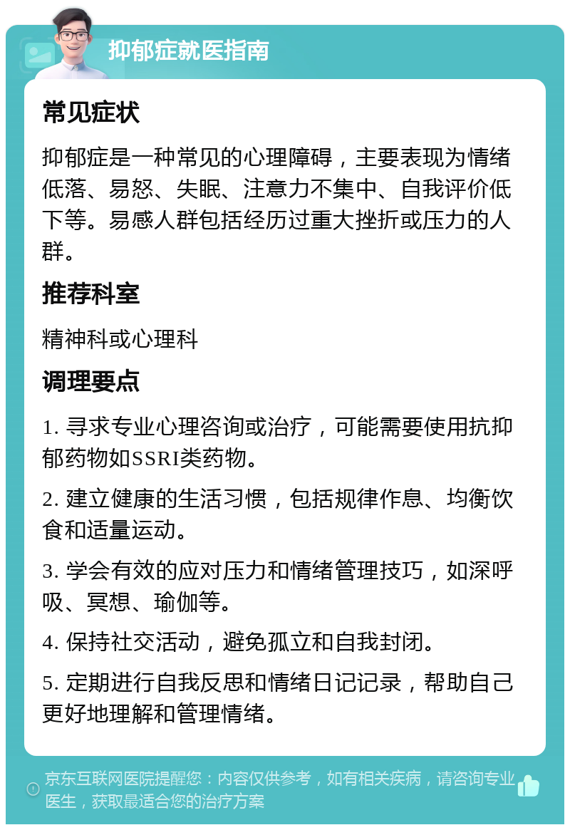 抑郁症就医指南 常见症状 抑郁症是一种常见的心理障碍，主要表现为情绪低落、易怒、失眠、注意力不集中、自我评价低下等。易感人群包括经历过重大挫折或压力的人群。 推荐科室 精神科或心理科 调理要点 1. 寻求专业心理咨询或治疗，可能需要使用抗抑郁药物如SSRI类药物。 2. 建立健康的生活习惯，包括规律作息、均衡饮食和适量运动。 3. 学会有效的应对压力和情绪管理技巧，如深呼吸、冥想、瑜伽等。 4. 保持社交活动，避免孤立和自我封闭。 5. 定期进行自我反思和情绪日记记录，帮助自己更好地理解和管理情绪。