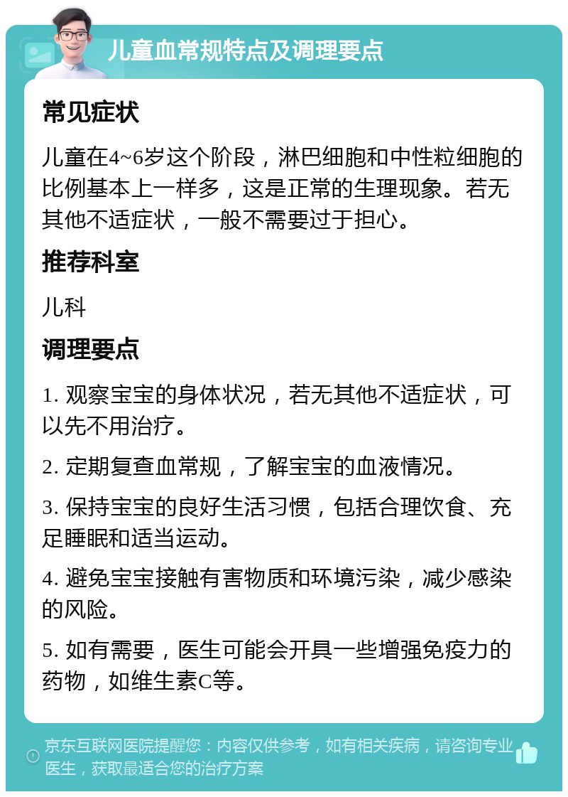 儿童血常规特点及调理要点 常见症状 儿童在4~6岁这个阶段，淋巴细胞和中性粒细胞的比例基本上一样多，这是正常的生理现象。若无其他不适症状，一般不需要过于担心。 推荐科室 儿科 调理要点 1. 观察宝宝的身体状况，若无其他不适症状，可以先不用治疗。 2. 定期复查血常规，了解宝宝的血液情况。 3. 保持宝宝的良好生活习惯，包括合理饮食、充足睡眠和适当运动。 4. 避免宝宝接触有害物质和环境污染，减少感染的风险。 5. 如有需要，医生可能会开具一些增强免疫力的药物，如维生素C等。